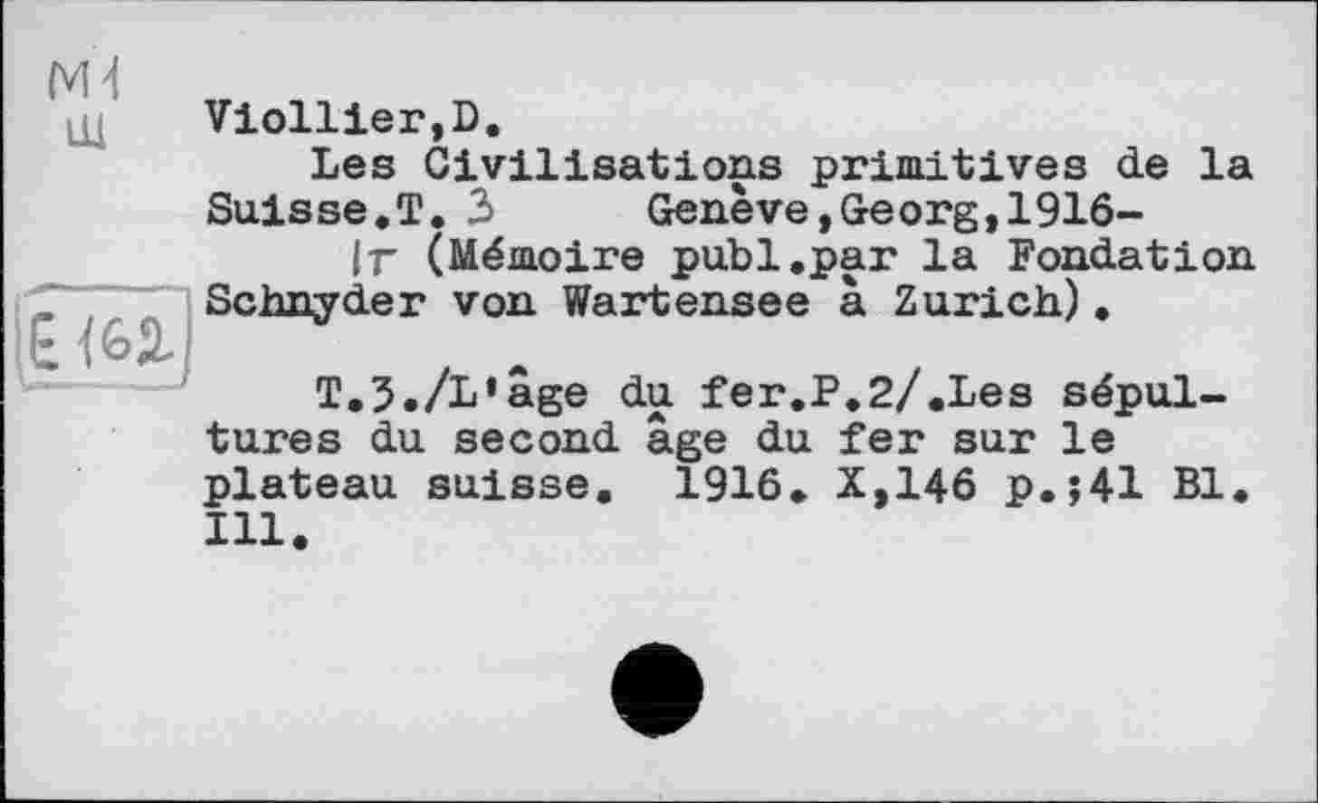 ﻿ІЕ<6Д.|
N4
Viollier,D.
Les Civilisations primitives de la Suisse.T. 3	Genève,Georg,1916-
ІГ (Mémoire publ.par la Fondation Schnyder von Wartensee à Zurich).
T.3./L’âge du fer.P.2/.Les sépultures du second âge du fer sur le plateau suisse. 1916. X,146 p.;41 Bl. Ill.